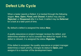 When a tester reports a Defect, it is tracked through the following
stages: New, Open, Fixed, and Closed. A defect may also be
Rejected, or Reopened after it is fixed. A defect may be Deferred
for a look at a later point of time.
By default a defect is assigned the status New.
A quality assurance or project manager reviews the defect, and
determines whether or not to consider the defect for repair. If the
defect is refused, it is assigned the status Rejected.
If the defect is accepted, the quality assurance or project manager
determines a repair priority, changes its status to Open, and
assigns it to a member of the development team.
Defect Life Cycle
 