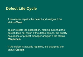 A developer repairs the defect and assigns it the
status Fixed.
Tester retests the application, making sure that the
defect does not recur. If the defect recurs, the quality
assurance or project manager assigns it the status
Reopened.
If the defect is actually repaired, it is assigned the
status Closed.
Defect Life Cycle
 