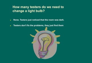 How many testers do we need to
change a light bulb?
 None. Testers just noticed that the room was dark.
 Testers don't fix the problems, they just find them
 