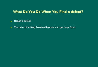  Report a defect
 The point of writing Problem Reports is to get bugs fixed.
What Do You Do When You Find a defect?
 