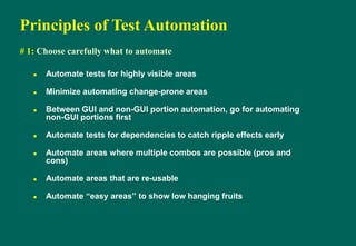 Principles of Test Automation
# 1: Choose carefully what to automate
 Automate tests for highly visible areas
 Minimize automating change-prone areas
 Between GUI and non-GUI portion automation, go for automating
non-GUI portions first
 Automate tests for dependencies to catch ripple effects early
 Automate areas where multiple combos are possible (pros and
cons)
 Automate areas that are re-usable
 Automate “easy areas” to show low hanging fruits
 