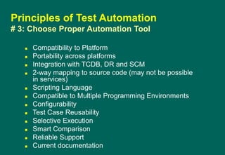  Compatibility to Platform
 Portability across platforms
 Integration with TCDB, DR and SCM
 2-way mapping to source code (may not be possible
in services)
 Scripting Language
 Compatible to Multiple Programming Environments
 Configurability
 Test Case Reusability
 Selective Execution
 Smart Comparison
 Reliable Support
 Current documentation
Principles of Test Automation
# 3: Choose Proper Automation Tool
 