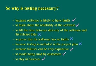 So why is testing necessary?
- because software is likely to have faults
- to learn about the reliability of the software
- to fill the time between delivery of the software and
the release date
- to prove that the software has no faults
- because testing is included in the project plan
- because failures can be very expensive
- to avoid being sued by customers
- to stay in business
 