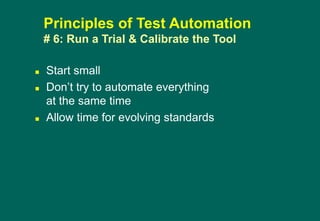  Start small
 Don‟t try to automate everything
at the same time
 Allow time for evolving standards
Principles of Test Automation
# 6: Run a Trial & Calibrate the Tool
 