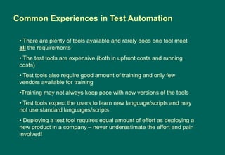 • There are plenty of tools available and rarely does one tool meet
all the requirements
• The test tools are expensive (both in upfront costs and running
costs)
• Test tools also require good amount of training and only few
vendors available for training
•Training may not always keep pace with new versions of the tools
• Test tools expect the users to learn new language/scripts and may
not use standard languages/scripts
• Deploying a test tool requires equal amount of effort as deploying a
new product in a company – never underestimate the effort and pain
involved!
Common Experiences in Test Automation
 