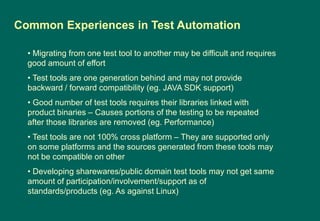 • Migrating from one test tool to another may be difficult and requires
good amount of effort
• Test tools are one generation behind and may not provide
backward / forward compatibility (eg. JAVA SDK support)
• Good number of test tools requires their libraries linked with
product binaries – Causes portions of the testing to be repeated
after those libraries are removed (eg. Performance)
• Test tools are not 100% cross platform – They are supported only
on some platforms and the sources generated from these tools may
not be compatible on other
• Developing sharewares/public domain test tools may not get same
amount of participation/involvement/support as of
standards/products (eg. As against Linux)
Common Experiences in Test Automation
 