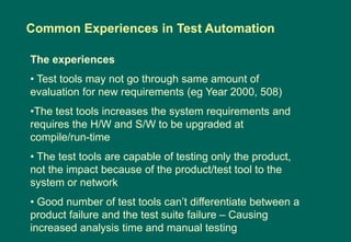 The experiences
• Test tools may not go through same amount of
evaluation for new requirements (eg Year 2000, 508)
•The test tools increases the system requirements and
requires the H/W and S/W to be upgraded at
compile/run-time
• The test tools are capable of testing only the product,
not the impact because of the product/test tool to the
system or network
• Good number of test tools can‟t differentiate between a
product failure and the test suite failure – Causing
increased analysis time and manual testing
Common Experiences in Test Automation
 