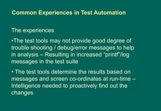 The experiences
•The test tools may not provide good degree of
trouble shooting / debug/error messages to help
in analysis – Resulting in increased “printf”/log
messages in the test suite
• The test tools determine the results based on
messages and screen co-ordinates at run-time –
Intelligence needed to proactively find out the
changes
Common Experiences in Test Automation
 