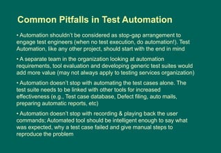 • Automation shouldn‟t be considered as stop-gap arrangement to
engage test engineers (when no test execution, do automation!). Test
Automation, like any other project, should start with the end in mind
• A separate team in the organization looking at automation
requirements, tool evaluation and developing generic test suites would
add more value (may not always apply to testing services organization)
• Automation doesn‟t stop with automating the test cases alone. The
test suite needs to be linked with other tools for increased
effectiveness (e.g., Test case database, Defect filing, auto mails,
preparing automatic reports, etc)
• Automation doesn‟t stop with recording & playing back the user
commands; Automated tool should be intelligent enough to say what
was expected, why a test case failed and give manual steps to
reproduce the problem
Common Pitfalls in Test Automation
 