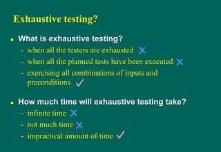 Exhaustive testing?
 What is exhaustive testing?
- when all the testers are exhausted
- when all the planned tests have been executed
- exercising all combinations of inputs and
preconditions
 How much time will exhaustive testing take?
- infinite time
- not much time
- impractical amount of time
 