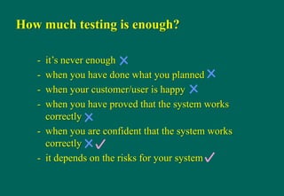 How much testing is enough?
- it‟s never enough
- when you have done what you planned
- when your customer/user is happy
- when you have proved that the system works
correctly
- when you are confident that the system works
correctly
- it depends on the risks for your system
 