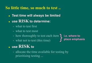- what not to test (this time)
 use RISK to
- allocate the time available for testing by
prioritising testing ...
So little time, so much to test ..
 Test time will always be limited
 use RISK to determine:
- what to test first
- what to test most
- how thoroughly to test each item
} i.e. where to
place emphasis
 
