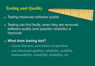 Testing and Quality
 Testing measures software quality
 Testing can find faults; when they are removed,
software quality (and possibly reliability) is
improved
 What does testing test?
- system function, correctness of operation
- non-functional qualities: reliability, usability,
maintainability, reusability, testability, etc.
 