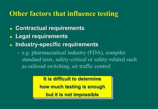 Other factors that influence testing
 Contractual requirements
 Legal requirements
 Industry-specific requirements
- e.g. pharmaceutical industry (FDA), compiler
standard tests, safety-critical or safety-related such
as railroad switching, air traffic control
It is difficult to determine
how much testing is enough
but it is not impossible
 