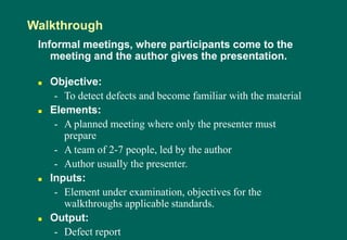 Informal meetings, where participants come to the
meeting and the author gives the presentation.
 Objective:
- To detect defects and become familiar with the material
 Elements:
- A planned meeting where only the presenter must
prepare
- A team of 2-7 people, led by the author
- Author usually the presenter.
 Inputs:
- Element under examination, objectives for the
walkthroughs applicable standards.
 Output:
- Defect report
Walkthrough
 