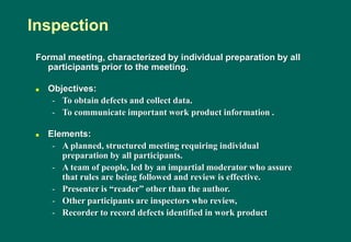Formal meeting, characterized by individual preparation by all
participants prior to the meeting.
 Objectives:
- To obtain defects and collect data.
- To communicate important work product information .
 Elements:
- A planned, structured meeting requiring individual
preparation by all participants.
- A team of people, led by an impartial moderator who assure
that rules are being followed and review is effective.
- Presenter is “reader” other than the author.
- Other participants are inspectors who review,
- Recorder to record defects identified in work product
Inspection
 