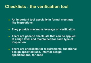  An important tool specially in formal meetings
like inspections
 They provide maximum leverage on verification
 There are generic checklists that can be applied
at a high level and maintained for each type of
inspection
 There are checklists for requirements, functional
design specifications, internal design
specifications, for code
Checklists : the verification tool
 