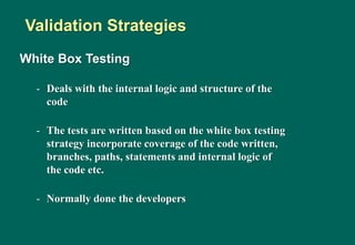 White Box Testing
- Deals with the internal logic and structure of the
code
- The tests are written based on the white box testing
strategy incorporate coverage of the code written,
branches, paths, statements and internal logic of
the code etc.
- Normally done the developers
Validation Strategies
 