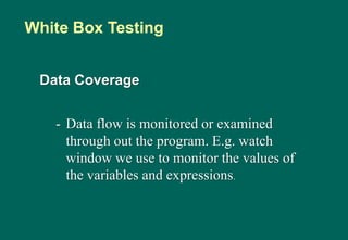 Data Coverage
- Data flow is monitored or examined
through out the program. E.g. watch
window we use to monitor the values of
the variables and expressions.
White Box Testing
 
