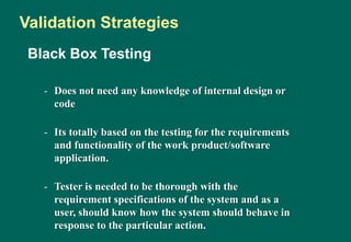 Black Box Testing
- Does not need any knowledge of internal design or
code
- Its totally based on the testing for the requirements
and functionality of the work product/software
application.
- Tester is needed to be thorough with the
requirement specifications of the system and as a
user, should know how the system should behave in
response to the particular action.
Validation Strategies
 