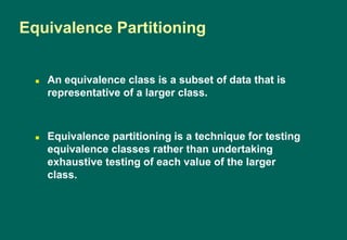  An equivalence class is a subset of data that is
representative of a larger class.
 Equivalence partitioning is a technique for testing
equivalence classes rather than undertaking
exhaustive testing of each value of the larger
class.
Equivalence Partitioning
 