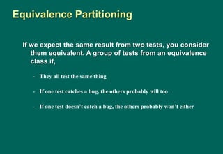 If we expect the same result from two tests, you consider
them equivalent. A group of tests from an equivalence
class if,
- They all test the same thing
- If one test catches a bug, the others probably will too
- If one test doesn’t catch a bug, the others probably won’t either
Equivalence Partitioning
 