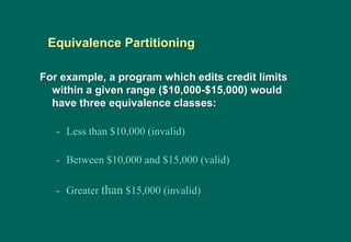 For example, a program which edits credit limits
within a given range ($10,000-$15,000) would
have three equivalence classes:
- Less than $10,000 (invalid)
- Between $10,000 and $15,000 (valid)
- Greater than $15,000 (invalid)
Equivalence Partitioning
 