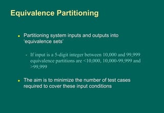  Partitioning system inputs and outputs into
„equivalence sets‟
- If input is a 5-digit integer between 10,000 and 99,999
equivalence partitions are <10,000, 10,000-99,999 and
>99,999
 The aim is to minimize the number of test cases
required to cover these input conditions
Equivalence Partitioning
 