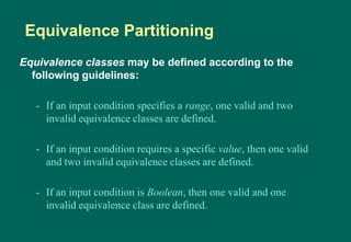 Equivalence classes may be defined according to the
following guidelines:
- If an input condition specifies a range, one valid and two
invalid equivalence classes are defined.
- If an input condition requires a specific value, then one valid
and two invalid equivalence classes are defined.
- If an input condition is Boolean, then one valid and one
invalid equivalence class are defined.
Equivalence Partitioning
 