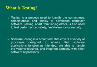 What is Testing?
 Testing is a process used to identify the correctness,
completeness and quality of developed computer
software. Testing, apart from finding errors, is also used
to test performance, safety, fault-tolerance or security.
 Software testing is a broad term that covers a variety of
processes designed to ensure that software
applications function as intended, are able to handle
the volume required, and integrate correctly with other
software applications.
 