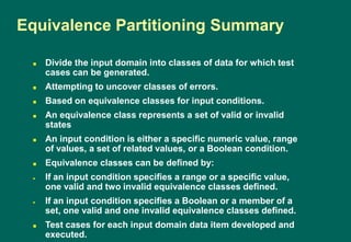 Divide the input domain into classes of data for which test
cases can be generated.
 Attempting to uncover classes of errors.
 Based on equivalence classes for input conditions.
 An equivalence class represents a set of valid or invalid
states
 An input condition is either a specific numeric value, range
of values, a set of related values, or a Boolean condition.
 Equivalence classes can be defined by:
If an input condition specifies a range or a specific value,
one valid and two invalid equivalence classes defined.
If an input condition specifies a Boolean or a member of a
set, one valid and one invalid equivalence classes defined.
 Test cases for each input domain data item developed and
executed.
Equivalence Partitioning Summary
 