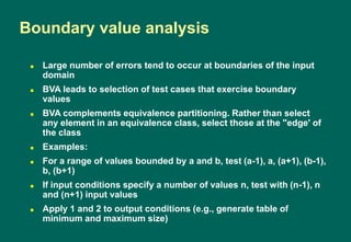  Large number of errors tend to occur at boundaries of the input
domain
 BVA leads to selection of test cases that exercise boundary
values
 BVA complements equivalence partitioning. Rather than select
any element in an equivalence class, select those at the ''edge' of
the class
 Examples:
 For a range of values bounded by a and b, test (a-1), a, (a+1), (b-1),
b, (b+1)
 If input conditions specify a number of values n, test with (n-1), n
and (n+1) input values
 Apply 1 and 2 to output conditions (e.g., generate table of
minimum and maximum size)
Boundary value analysis
 