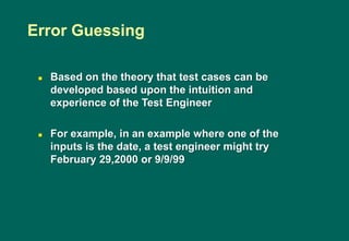  Based on the theory that test cases can be
developed based upon the intuition and
experience of the Test Engineer
 For example, in an example where one of the
inputs is the date, a test engineer might try
February 29,2000 or 9/9/99
Error Guessing
 