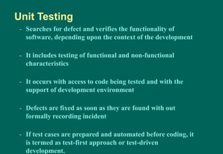 - Searches for defect and verifies the functionality of
software, depending upon the context of the development
- It includes testing of functional and non-functional
characteristics
- It occurs with access to code being tested and with the
support of development environment
- Defects are fixed as soon as they are found with out
formally recording incident
- If test cases are prepared and automated before coding, it
is termed as test-first approach or test-driven
development.
Unit Testing
 