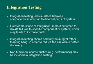 Integration Testing
 Integration testing tests interface between
components, interaction to different parts of system.
 Greater the scope of Integration, more it becomes to
isolate failures to specific component or system, which
may leads to increased risk.
 Integration testing should normally be integral rather
than big bang, in order to reduce the risk of late defect
discovery
 Non functional characteristics (e.g. performance) may
be included in Integration Testing
 