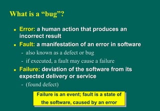 What is a “bug”?
 Error: a human action that produces an
incorrect result
 Fault: a manifestation of an error in software
- also known as a defect or bug
- if executed, a fault may cause a failure
 Failure: deviation of the software from its
expected delivery or service
- (found defect)
Failure is an event; fault is a state of
the software, caused by an error
 