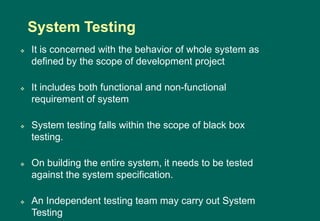  It is concerned with the behavior of whole system as
defined by the scope of development project
 It includes both functional and non-functional
requirement of system
 System testing falls within the scope of black box
testing.
 On building the entire system, it needs to be tested
against the system specification.
 An Independent testing team may carry out System
Testing
System Testing
 