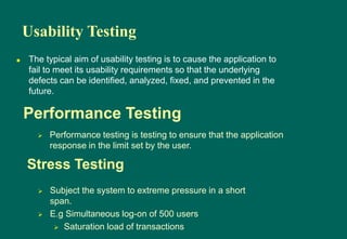 Usability Testing
 The typical aim of usability testing is to cause the application to
fail to meet its usability requirements so that the underlying
defects can be identified, analyzed, fixed, and prevented in the
future.
 Performance testing is testing to ensure that the application
response in the limit set by the user.
Performance Testing
 Subject the system to extreme pressure in a short
span.
 E.g Simultaneous log-on of 500 users
 Saturation load of transactions
Stress Testing
 