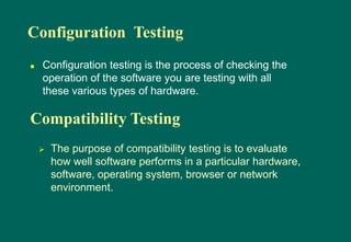 Configuration Testing
 Configuration testing is the process of checking the
operation of the software you are testing with all
these various types of hardware.
Compatibility Testing
 The purpose of compatibility testing is to evaluate
how well software performs in a particular hardware,
software, operating system, browser or network
environment.
 