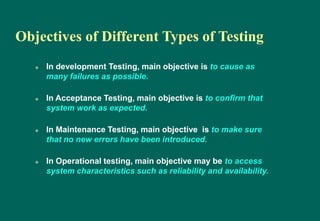 Objectives of Different Types of Testing
 In development Testing, main objective is to cause as
many failures as possible.
 In Acceptance Testing, main objective is to confirm that
system work as expected.
 In Maintenance Testing, main objective is to make sure
that no new errors have been introduced.
 In Operational testing, main objective may be to access
system characteristics such as reliability and availability.
 
