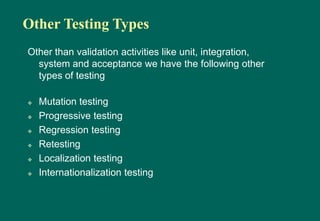 Other Testing Types
Other than validation activities like unit, integration,
system and acceptance we have the following other
types of testing
 Mutation testing
 Progressive testing
 Regression testing
 Retesting
 Localization testing
 Internationalization testing
 