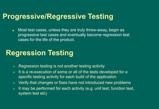 Most test cases, unless they are truly throw-away, begin as
progressive test cases and eventually become regression test
cases for the life of the product.
Progressive/Regressive Testing
 Regression testing is not another testing activity
 It is a re-execution of some or all of the tests developed for a
specific testing activity for each build of the application
 Verify that changes or fixes have not introduced new problems
 It may be performed for each activity (e.g. unit test, function test,
system test etc)
Regression Testing
 