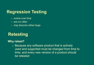 Regression Testing
 evolve over time
 are run often
 may become rather large
Why retest?
 Because any software product that is actively
used and supported must be changed from time to
time, and every new version of a product should
be retested
Retesting
 