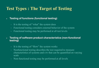 Test Types : The Target of Testing
 Testing of functions (functional testing)
- It is the testing of “what” the system does
- Functional testing considers external behavior of the system
- Functional testing may be performed at all test levels
 Testing of software product characteristics (non-functional
testing)
- It is the testing of “How” the system works
- Nonfunctional testing describes the test required to measure
characteristics of systems and s/w that can be quantified on varying
scale
- Non-functional testing may be performed at all levels
 
