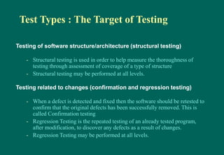 Test Types : The Target of Testing
Testing of software structure/architecture (structural testing)
- Structural testing is used in order to help measure the thoroughness of
testing through assessment of coverage of a type of structure
- Structural testing may be performed at all levels.
Testing related to changes (confirmation and regression testing)
- When a defect is detected and fixed then the software should be retested to
confirm that the original defects has been successfully removed. This is
called Confirmation testing
- Regression Testing is the repeated testing of an already tested program,
after modification, to discover any defects as a result of changes.
- Regression Testing may be performed at all levels.
 