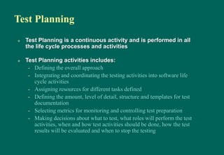 Test Planning
 Test Planning is a continuous activity and is performed in all
the life cycle processes and activities
 Test Planning activities includes:
- Defining the overall approach
- Integrating and coordinating the testing activities into software life
cycle activities
- Assigning resources for different tasks defined
- Defining the amount, level of detail, structure and templates for test
documentation
- Selecting metrics for monitoring and controlling test preparation
- Making decisions about what to test, what roles will perform the test
activities, when and how test activities should be done, how the test
results will be evaluated and when to stop the testing
 