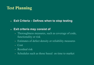 Test Planning
 Exit Criteria – Defines when to stop testing
 Exit criteria may consist of
- Thoroughness measures, such as coverage of code,
functionality or risk
- Estimates of defect density or reliability measures
- Cost
- Residual risk
- Schedules such as those based on time to market
 