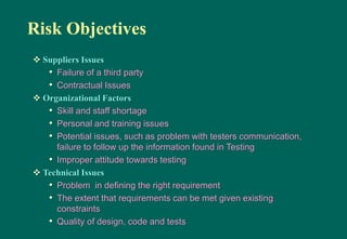 Risk Objectives
 Suppliers Issues
• Failure of a third party
• Contractual Issues
 Organizational Factors
• Skill and staff shortage
• Personal and training issues
• Potential issues, such as problem with testers communication,
failure to follow up the information found in Testing
• Improper attitude towards testing
 Technical Issues
• Problem in defining the right requirement
• The extent that requirements can be met given existing
constraints
• Quality of design, code and tests
 