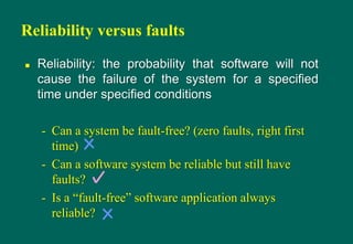 Reliability versus faults
 Reliability: the probability that software will not
cause the failure of the system for a specified
time under specified conditions
- Can a system be fault-free? (zero faults, right first
time)
- Can a software system be reliable but still have
faults?
- Is a “fault-free” software application always
reliable?
 