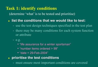 Task 1: identify conditions
 list the conditions that we would like to test:
- use the test design techniques specified in the test plan
- there may be many conditions for each system function
or attribute
- e.g.
• “life assurance for a winter sportsman”
• “number items ordered > 99”
• “date = 29-Feb-2004”
 prioritise the test conditions
- must ensure most important conditions are covered
(determine „what‟ is to be tested and prioritise)
 